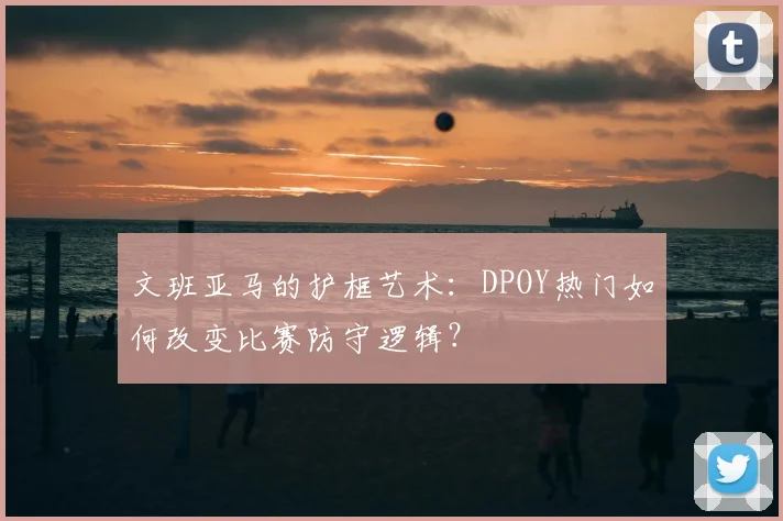 文班亚马的护框艺术:DPOY热门如何改变比赛防守逻辑?
