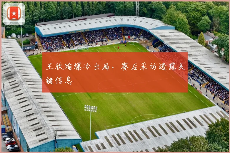 王欣瑜爆冷出局，赛后采访透露关键信息