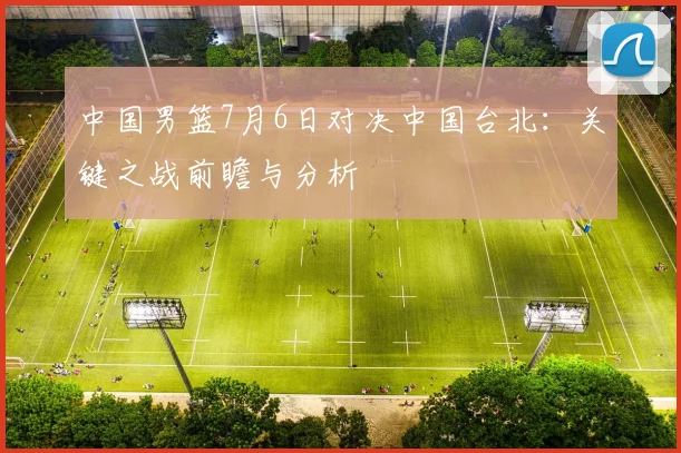 中国男篮7月6日对决中国台北：关键之战前瞻与分析