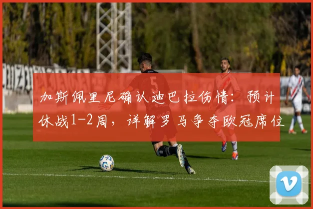 加斯佩里尼确认迪巴拉伤情：预计休战1-2周，详解罗马争夺欧冠席位的关键影响