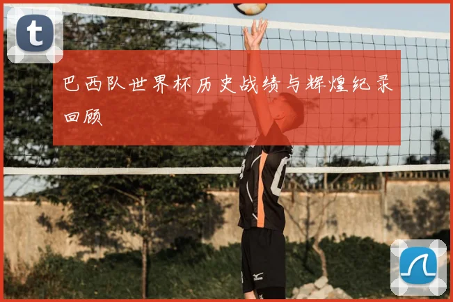巴西队世界杯历史战绩与辉煌纪录回顾