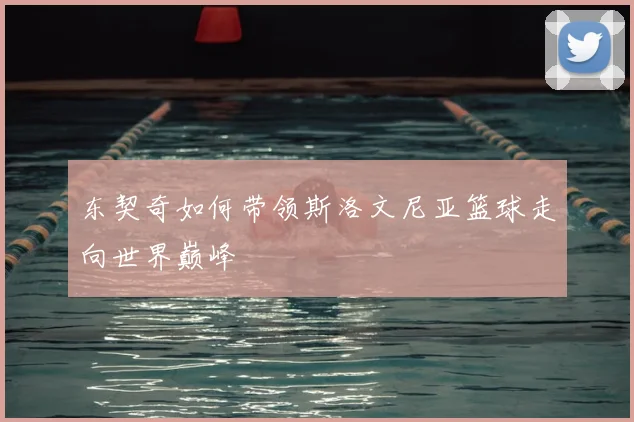 东契奇如何带领斯洛文尼亚篮球走向世界巅峰