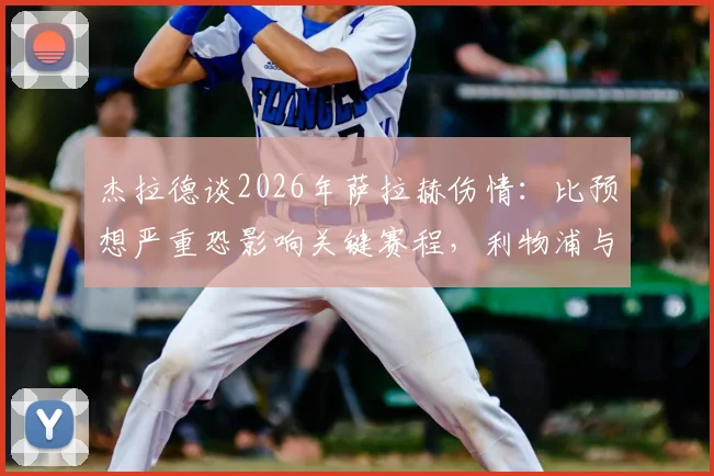 杰拉德谈2026年萨拉赫伤情：比预想严重恐影响关键赛程，利物浦与埃及队备战详解