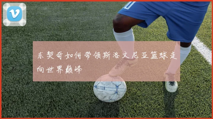 东契奇如何带领斯洛文尼亚篮球走向世界巅峰