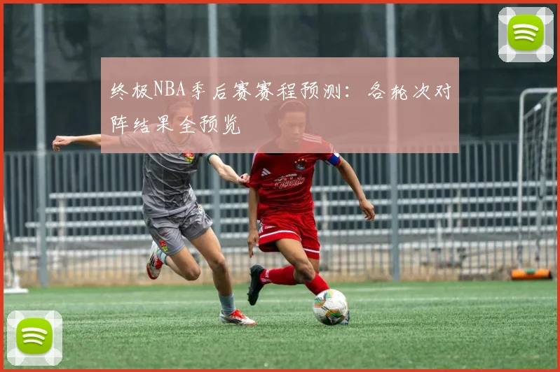 终极NBA季后赛赛程预测：各轮次对阵结果全预览