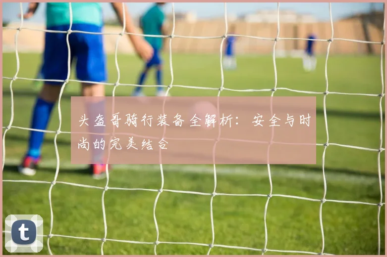 头盔哥骑行装备全解析：安全与时尚的完美结合
