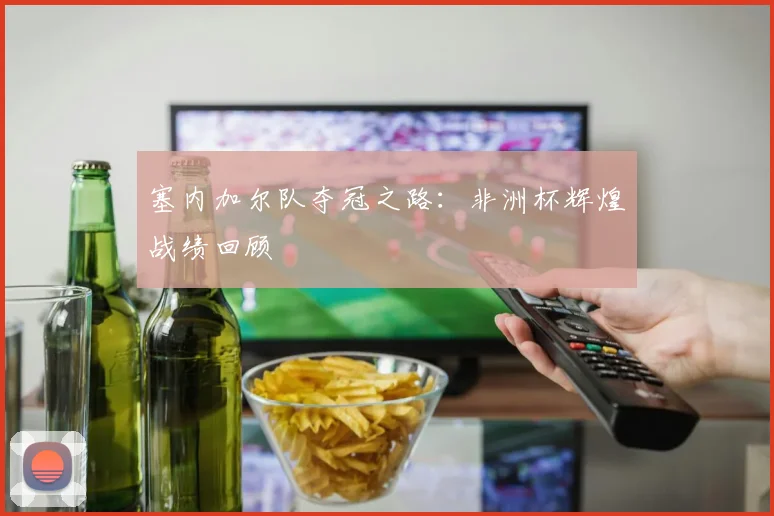 塞内加尔队夺冠之路：非洲杯辉煌战绩回顾
