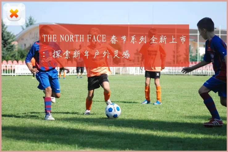 THE NORTH FACE 春节系列全新上市：探索新年户外灵感