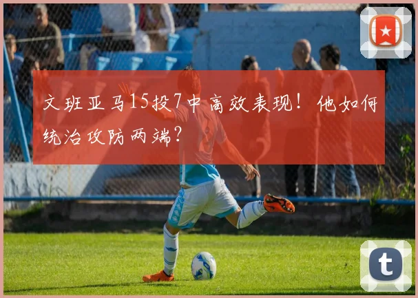 文班亚马15投7中高效表现！他如何统治攻防两端？
