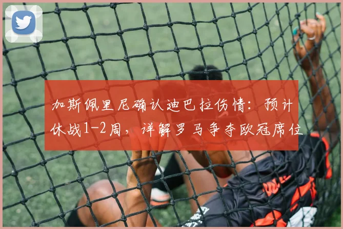 加斯佩里尼确认迪巴拉伤情：预计休战1-2周，详解罗马争夺欧冠席位的关键影响