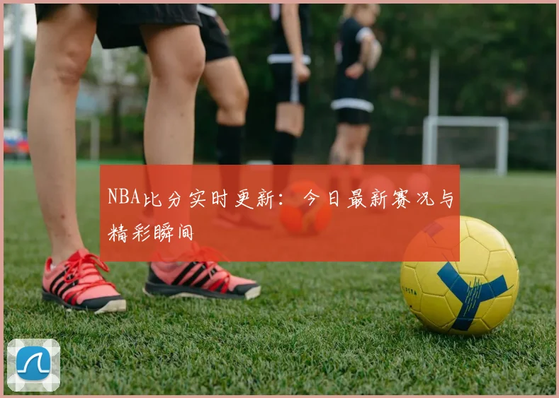 NBA比分实时更新：今日最新赛况与精彩瞬间